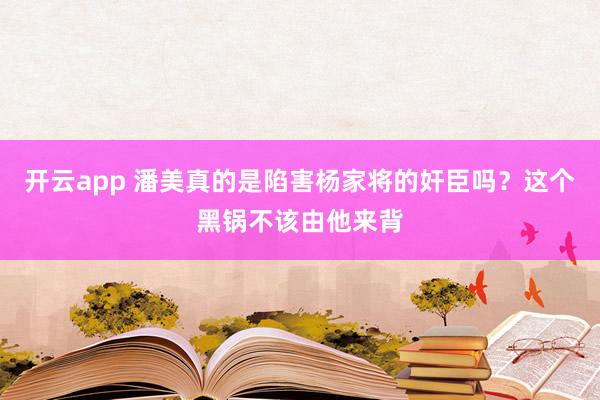 开云app 潘美真的是陷害杨家将的奸臣吗？这个黑锅不该由他来背