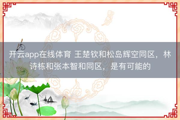 开云app在线体育 王楚钦和松岛辉空同区，林诗栋和张本智和同区，是有可能的