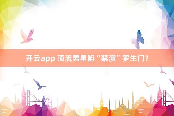 开云app 顶流男星陷“禁演”罗生门？