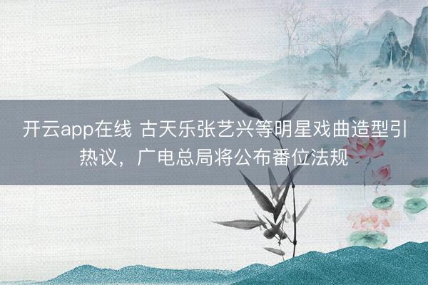 开云app在线 古天乐张艺兴等明星戏曲造型引热议，广电总局将公布番位法规