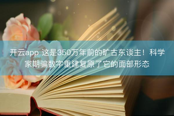 开云app 这是350万年前的旷古东谈主！科学家期骗数字重建复原了它的面部形态
