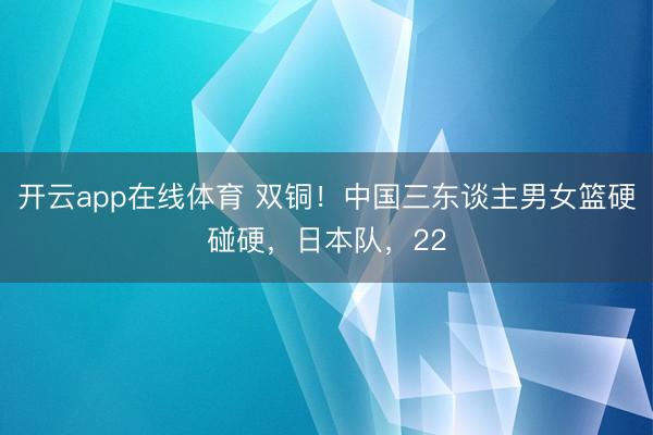 开云app在线体育 双铜！中国三东谈主男女篮硬碰硬，日本队，22