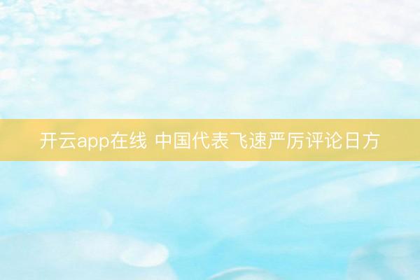 开云app在线 中国代表飞速严厉评论日方