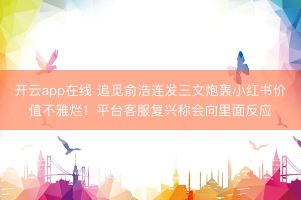 开云app在线 追觅俞浩连发三文炮轰小红书价值不雅烂！平台客服复兴称会向里面反应