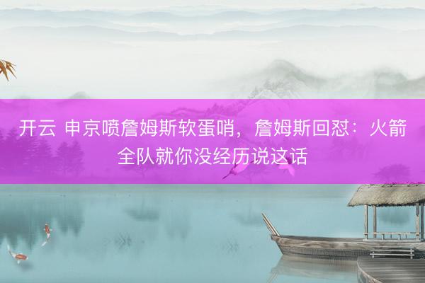 开云 申京喷詹姆斯软蛋哨，詹姆斯回怼：火箭全队就你没经历说这话