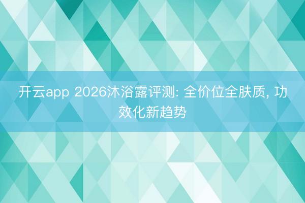 开云app 2026沐浴露评测: 全价位全肤质, 功效化新趋势