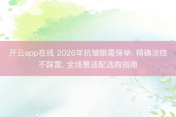 开云app在线 2026年抗皱眼霜保举: 精确淡纹不踩雷, 全场景适配选购指南